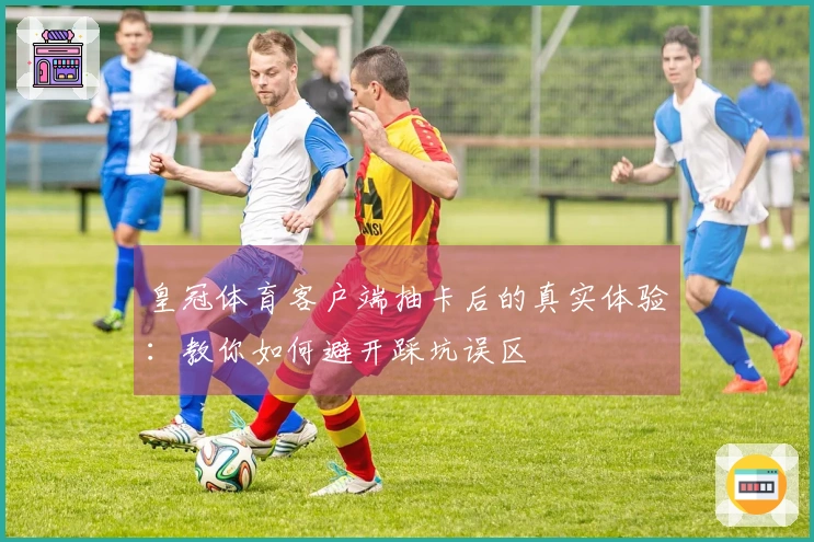 皇冠体育客户端抽卡后的真实体验：教你如何避开踩坑误区