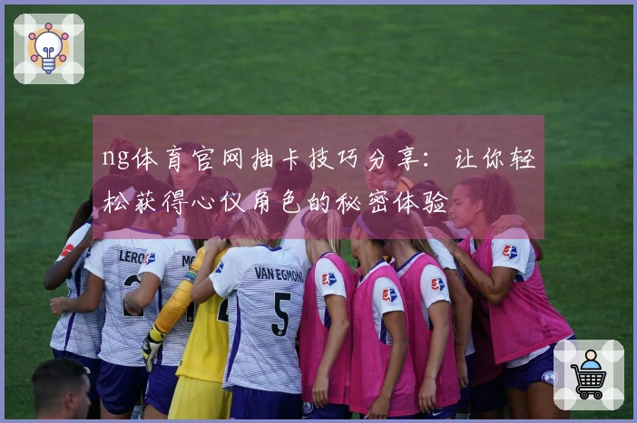 ng体育官网抽卡技巧分享：让你轻松获得心仪角色的秘密体验