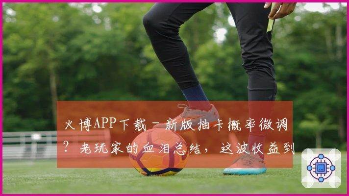 火博APP下载 - 新版抽卡概率微调？老玩家的血泪总结，这波收益到底咋样