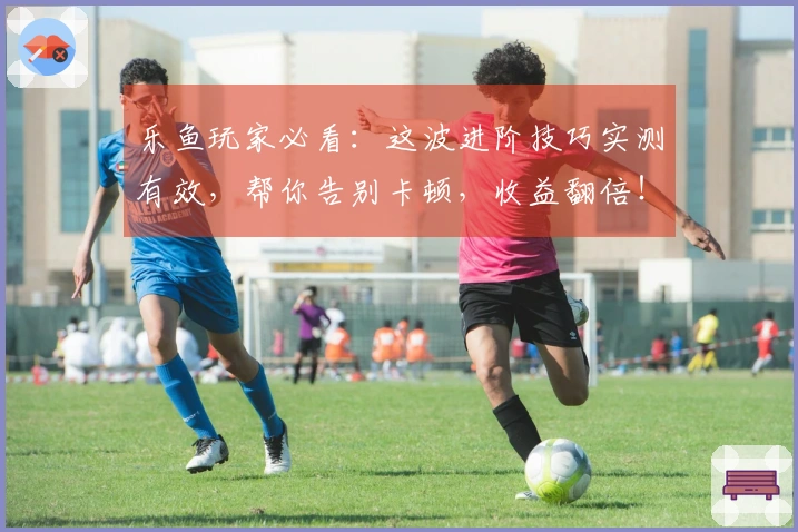 乐鱼玩家必看：这波进阶技巧实测有效，帮你告别卡顿，收益翻倍！