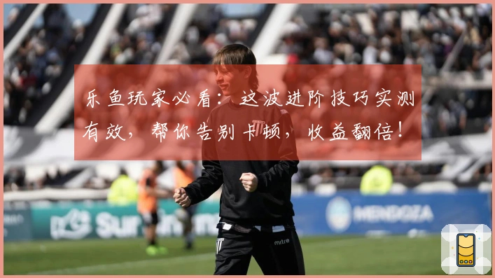 乐鱼玩家必看：这波进阶技巧实测有效，帮你告别卡顿，收益翻倍！