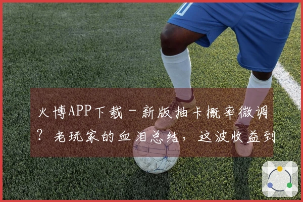 火博APP下载 - 新版抽卡概率微调？老玩家的血泪总结，这波收益到底咋样